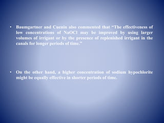 • Baumgartner and Cuenin also commented that “The effectiveness of
low concentrations of NaOCl may be improved by using larger
volumes of irrigant or by the presence of replenished irrigant in the
canals for longer periods of time.”
• On the other hand, a higher concentration of sodium hypochlorite
might be equally effective in shorter periods of time.
 