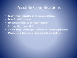 Possible Complications
• Inadvertant injection in to periapical tissue
• In to Maxillary sinus
• Hypersensitivity or allergic reactions
• Mixing of syringes (LA)
• Swallowing : pharyngeal oedema or oesophagal burns
• Paediatric : damage to Permanent tooth follicles
 