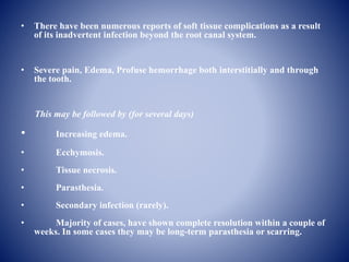 • There have been numerous reports of soft tissue complications as a result
of its inadvertent infection beyond the root canal system.
• Severe pain, Edema, Profuse hemorrhage both interstitially and through
the tooth.
This may be followed by (for several days)
• Increasing edema.
• Ecchymosis.
• Tissue necrosis.
• Parasthesia.
• Secondary infection (rarely).
• Majority of cases, have shown complete resolution within a couple of
weeks. In some cases they may be long-term parasthesia or scarring.
 