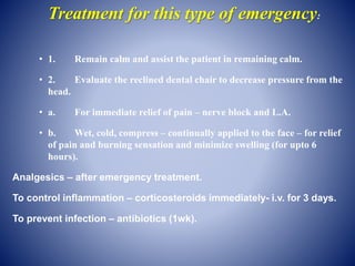 Treatment for this type of emergency:
• 1. Remain calm and assist the patient in remaining calm.
• 2. Evaluate the reclined dental chair to decrease pressure from the
head.
• a. For immediate relief of pain – nerve block and L.A.
• b. Wet, cold, compress – continually applied to the face – for relief
of pain and burning sensation and minimize swelling (for upto 6
hours).
Analgesics – after emergency treatment.
To control inflammation – corticosteroids immediately- i.v. for 3 days.
To prevent infection – antibiotics (1wk).
 