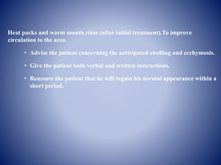 Heat packs and warm mouth rinse (after initial treatment).To improve
circulation to the area.
• Advise the patient concerning the anticipated swelling and ecchymosis.
• Give the patient both verbal and written instructions.
• Reassure the patient that he will regain his normal appearance within a
short period.
 