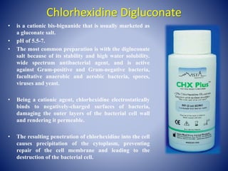 Chlorhexidine Digluconate
• is a cationic bis-biguanide that is usually marketed as
a gluconate salt.
• pH of 5.5-7.
• The most common preparation is with the digluconate
salt because of its stability and high water solubility.
wide spectrum antibacterial agent, and is active
against Gram-positive and Gram-negative bacteria,
facultative anaerobic and aerobic bacteria, spores,
viruses and yeast.
• Being a cationic agent, chlorhexidine electrostatically
binds to negatively-charged surfaces of bacteria,
damaging the outer layers of the bacterial cell wall
and rendering it permeable.
• The resulting penetration of chlorhexidine into the cell
causes precipitation of the cytoplasm, preventing
repair of the cell membrane and leading to the
destruction of the bacterial cell.
 
