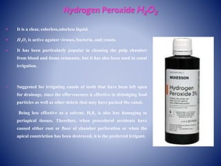 Hydrogen Peroxide H2O2
 It is a clear, colorless,odorless liquid.
 H2O2 is active against viruses, bacteria, and yeasts.
 It has been particularly popular in cleaning the pulp chamber
from blood and tissue remnants, but it has also been used in canal
irrigation.
 Suggested for irrigating canals of teeth that have been left open
for drainage, since the effervescence is effective in dislodging food
particles as well as other debris that may have packed the canal.
Being less effective as a solvent, H202 is also less damaging to
periapical tissues. Therefore, when procedural accidents have
caused either root or floor of chamber perforation or when the
apical constriction has been destroyed, it is the preferred irrigant.
 