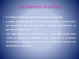 Mechanism of action
 It is highly unstable and easily decomposed by heat and light.
 it rapidly dissociate into H2O+O (water+nascent oxygen) . the liberated O
has bactericidal effect but this effect is transient and diminishes in
presence of organic debris .
 The rapid release of O nascent oxygen on contact with organic tissue
results in effervescence (bubbling) action which aid in mechanical
debridement by dislodging dentin debris and necrotic tissue particles and
floating them to the surface.
 