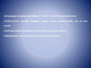 Advantages of using alternating 3% H2O2 with Naocl solution are :
1.Effervescent reaction (bubbles pushes debris mechanichally out of root
canal)
2.Solvent action of sodium hypochrorite on organic debris.
3.Disinfection and bleaching effect by both solutions.
 