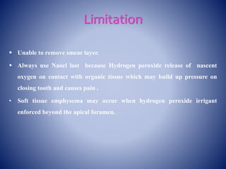 Limitation
 Unable to remove smear layer.
 Always use Naocl last because Hydrogen peroxide release of nascent
oxygen on contact with organic tissue which may build up pressure on
closing tooth and causes pain .
• Soft tissue emphysema may occur when hydrogen peroxide irrigant
enforced beyond the apical foramen.
 