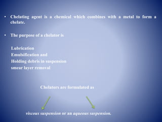 • Chelating agent is a chemical which combines with a metal to form a
chelate.
• The purpose of a chelator is
Lubrication
Emulsification and
Holding debris in suspension
smear layer removal
Chelators are formulated as
viscous suspension or an aqueous suspension.
 