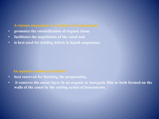A viscous suspension of a chelator advantageously
• promotes the emulsification of organic tissue
• facilitates the negotiation of the canal and
• is best used for holding debris in liquid suspension.
An aqueous solution of chelator
• best reserved for finishing the preparation,
• it removes the smear layer in an organic or inorganic film or both formed on the
walls of the canal by the cutting action of instruments.
 