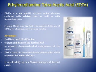 Ethylenediamine Tetra Acetic Acid (EDTA)
• EDTA is a non specific divalent cation chelator,
chelating with calcium ions as well as with
magnesium ions.
• Nygard Ostby was the first who suggested the use of
EDTA for cleaning and widening canals.
Advantages
• Facilitate canal identification,
• to clean and disinfect the dentinal wall
• to enhance chemomechanical enlargement of the
canals.
• EDTA results in increased dentin permeability which
augments the action of drugs.
• It can decalcify up to a 50-mm thin layer of the root
canal.
 