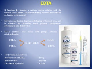 EDTA
• If functions by forming a calcium chelate solution with the
calcium ion of dentin, the dentin thereby becomes more friable
and easier to instrument.
• EDTA is used during cleaning and shaping of the root canal and
is effective for achieving canal patency, enlargement,
debridement and disinfection.
• EDTA contains four acetic acid groups attached to
ethylenediamine.
C2H3O2 C2H3O2
N-CH2 –CH2-N
C2H3O2 C2H3O2
• The formula is as follows :
Disodium salt of EDTA : 17.0 g
Distilled water : 100.0ml
5N Sodium hydroxide : 9.25 ml
 