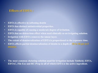Effects of EDTA :
• EDTA is effective in softening dentin
• EDTA has distinct antimicrobial properties.
• EDTA is capable of causing a moderate degree of irritation.
• EDTA has no deleterious effect when used clinically as an irrigating solution.
• Irrigation with EDTA removes the smear layer.
• The extent of demineralization of EDTA is proportional to the exposure time.
• EDTA effects partial demineralization of dentin to a depth of 20 to 30 m in 5
minutes.
• The most common chelating solution used for irrigation include Tublicid, EDTA,
EDTAC, File Eze and RC-Prep in all of which EDTA is the active ingredient.
 
