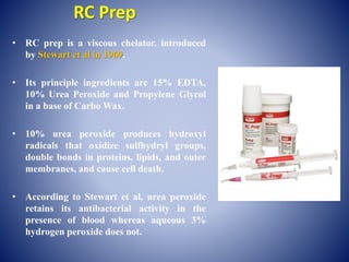 RC Prep
• RC prep is a viscous chelator. introduced
by Stewart et al in 1969.
• Its principle ingredients are 15% EDTA,
10% Urea Peroxide and Propylene Glycol
in a base of Carbo Wax.
• 10% urea peroxide produces hydroxyl
radicals that oxidize sulfhydryl groups,
double bonds in proteins, lipids, and outer
membranes, and cause cell death.
• According to Stewart et al, urea peroxide
retains its antibacterial activity in the
presence of blood whereas aqueous 3%
hydrogen peroxide does not.
 