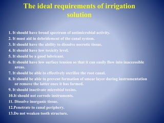 The ideal requirements of irrigation
solution
1. It should have broad spectrum of antimicrobial activity.
2. It must aid in debridement of the canal system.
3. It should have the ability to dissolve necrotic tissue.
4. It should have low toxicity level.
5. It should be a good lubricant.
6. It should have low surface tension so that it can easily flow into inaccessible
areas.
7. It should be able to effectively sterilize the root canal.
8. It should be able to prevent formation of smear layer during instrumentation
or remove the latter once it has formed.
9. It should inactivate microbial toxins.
10.It should not corrode instruments.
11. Dissolve inorganic tissue.
12.Penetrate to canal periphery.
13.Do not weaken tooth structure.
 