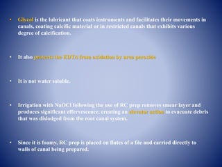 • Glycol is the lubricant that coats instruments and facilitates their movements in
canals, coating calcific material or in restricted canals that exhibits various
degree of calcification.
• It also protects the EDTA from oxidation by urea peroxide
• It is not water soluble.
• Irrigation with NaOCl following the use of RC prep removes smear layer and
produces significant effervescence, creating an elevator action to evacuate debris
that was dislodged from the root canal system.
• Since it is foamy, RC prep is placed on flutes of a file and carried directly to
walls of canal being prepared.
 