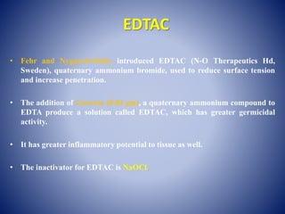 EDTAC
• Fehr and Nygaard-Ostby introduced EDTAC (N-O Therapeutics Hd,
Sweden), quaternary ammonium bromide, used to reduce surface tension
and increase penetration.
• The addition of Cetavlon (0.84 gm), a quaternary ammonium compound to
EDTA produce a solution called EDTAC, which has greater germicidal
activity.
• It has greater inflammatory potential to tissue as well.
• The inactivator for EDTAC is NaOCl.
 