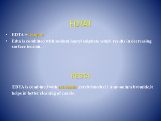 EDTAT
• EDTA + texapon
• Edta is combined with sodium lauryl sulphate which results in decreasing
surface tension.
REDTA
EDTA is combined with cetrimide ,cetyltrimethyl 1 ammonium bromide.it
helps in better cleaning of canals.
 