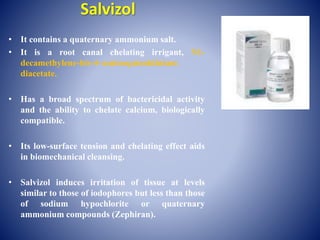 Salvizol
• It contains a quaternary ammonium salt.
• It is a root canal chelating irrigant, N1-
decamethylene-bis-4–aminoquinoldinium
diacetate.
• Has a broad spectrum of bactericidal activity
and the ability to chelate calcium, biologically
compatible.
• Its low-surface tension and chelating effect aids
in biomechanical cleansing.
• Salvizol induces irritation of tissue at levels
similar to those of iodophores but less than those
of sodium hypochlorite or quaternary
ammonium compounds (Zephiran).
 
