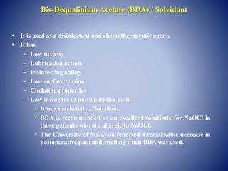 Bis-Dequalinium Acetate (BDA) / Solvidont
• It is used as a disinfectant and chemotherapeutic agent.
• It has
– Low toxicity
– Lubrication action
– Disinfecting ability
– Low surface tension
– Chelating properties
– Low incidence of post operative pain.
• It was marketed as Solvidont.
• BDA is recommended as an excellent substitute for NaOCl in
those patients who are allergic to NaOCl.
• The University of Malaysia reported a remarkable decrease in
postoperative pain and swelling when BDA was used.
 