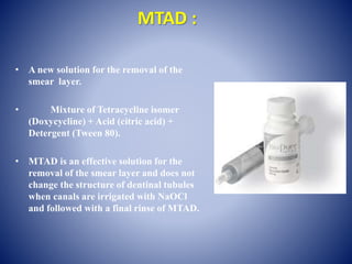 MTAD :
• A new solution for the removal of the
smear layer.
• Mixture of Tetracycline isomer
(Doxycycline) + Acid (citric acid) +
Detergent (Tween 80).
• MTAD is an effective solution for the
removal of the smear layer and does not
change the structure of dentinal tubules
when canals are irrigated with NaOCl
and followed with a final rinse of MTAD.
 