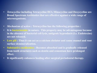 • Tetracycline including Tetracycline HCl, Minocycline and Doxycycline are
Broad Spectrum Antibiotics that are effective against a wide range of
microorganisms.
• Mechanism of action : Tetracycline has the following properties :
• It is bacteriostatic in nature. This property may be advantageous because
in the absence of bacterial cell lysis, antigenic byproducts (i.e. Endotoxins)
are not released.
• Low pH : Thus it can act as a calcium chelator and cause enamel and root
surface demineralization.
• Substantive medication : Becomes absorbed and is gradually released
from tooth structures such as dentin and cementum have prolonged
effect.
• It significantly enhances healing after surgical periodontal therapy.
 