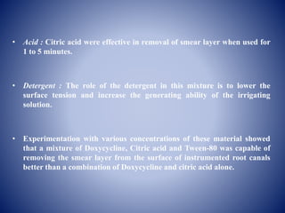 • Acid : Citric acid were effective in removal of smear layer when used for
1 to 5 minutes.
• Detergent : The role of the detergent in this mixture is to lower the
surface tension and increase the generating ability of the irrigating
solution.
• Experimentation with various concentrations of these material showed
that a mixture of Doxycycline, Citric acid and Tween-80 was capable of
removing the smear layer from the surface of instrumented root canals
better than a combination of Doxycycline and citric acid alone.
 