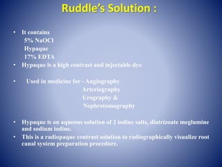Ruddle’s Solution :
• It contains
5% NaOCl
Hypaque
17% EDTA
• Hypaque is a high contrast and injectable dye
• Used in medicine for - Angiography
Arteriography
Urography &
Nephrotomography
• Hypaque is an aqueous solution of 2 iodine salts, diatrizoate meglumine
and sodium iodine.
• This is a radiopaque contrast solution to radiographically visualize root
canal system preparation procedure.
 
