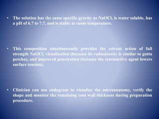 • The solution has the same specific gravity as NaOCl, is water soluble, has
a pH of 6.7 to 7.7, and is stable at room temperature.
• This composition simultaneously provides the solvent action of full
strength NaOCl, visualization (because its radiodensity is similar to gutta
percha), and improved penetration (because the tensioactive agent lowers
surface tension).
• Clinician can use endogram to visualize the microanatomy, verify the
shape and monitor the remaining root wall thickness during preparation
procedure.
 