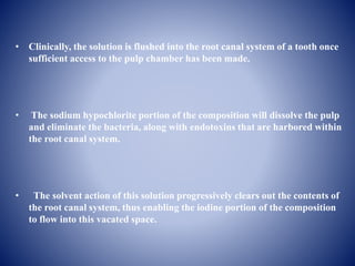 • Clinically, the solution is flushed into the root canal system of a tooth once
sufficient access to the pulp chamber has been made.
• The sodium hypochlorite portion of the composition will dissolve the pulp
and eliminate the bacteria, along with endotoxins that are harbored within
the root canal system.
• The solvent action of this solution progressively clears out the contents of
the root canal system, thus enabling the iodine portion of the composition
to flow into this vacated space.
 