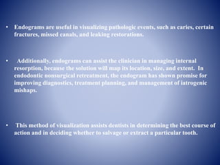 • Endograms are useful in visualizing pathologic events, such as caries, certain
fractures, missed canals, and leaking restorations.
• Additionally, endograms can assist the clinician in managing internal
resorption, because the solution will map its location, size, and extent. In
endodontic nonsurgical retreatment, the endogram has shown promise for
improving diagnostics, treatment planning, and management of iatrogenic
mishaps.
• This method of visualization assists dentists in determining the best course of
action and in deciding whether to salvage or extract a particular tooth.
 