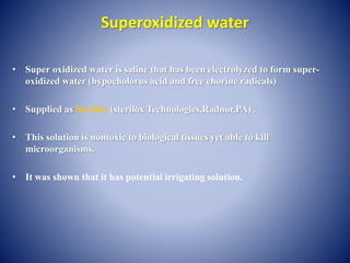 Superoxidized water
• Super oxidized water is saline that has been electrolyzed to form super-
oxidized water (hypocholorus acid and free chorine radicals)
• Supplied as Sterilox (sterilox Technologies,Radnor,PA) .
• This solution is nontoxic to biological tissues yet able to kill
microorganisms.
• It was shown that it has potential irrigating solution.
 