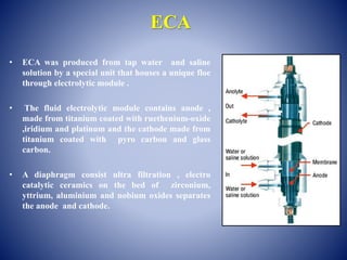ECA
• ECA was produced from tap water and saline
solution by a special unit that houses a unique floe
through electrolytic module .
• The fluid electrolytic module contains anode ,
made from titanium coated with ruethenium-oxide
,iridium and platinum and the cathode made from
titanium coated with pyro carbon and glass
carbon.
• A diaphragm consist ultra filtration , electro
catalytic ceramics on the bed of zirconium,
yttrium, aluminium and nobium oxides separates
the anode and cathode.
 