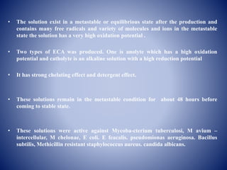 • The solution exist in a metastable or equilibrious state after the production and
contains many free radicals and variety of molecules and ions in the metastable
state the solution has a very high oxidation potential .
• Two types of ECA was produced. One is anolyte which has a high oxidation
potential and catholyte is an alkaline solution with a high reduction potential
• It has strong chelating effect and detergent effect.
• These solutions remain in the metastable condition for about 48 hours before
coming to stable state.
• These solutions were active against Mycoba-cterium tuberculosi, M avium –
intercellular, M chelonae, E coli. E feacalis. pseudomionas aeruginosa. Bacillus
subtilis, Methicillin resistant staphylococcus aureus. candida albicans.
 