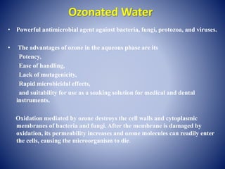 Ozonated Water
• Powerful antimicrobial agent against bacteria, fungi, protozoa, and viruses.
• The advantages of ozone in the aqueous phase are its
Potency,
Ease of handling,
Lack of mutagenicity,
Rapid microbicidal effects,
and suitability for use as a soaking solution for medical and dental
instruments.
Oxidation mediated by ozone destroys the cell walls and cytoplasmic
membranes of bacteria and fungi. After the membrane is damaged by
oxidation, its permeability increases and ozone molecules can readily enter
the cells, causing the microorganism to die.
 
