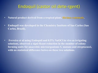 Endoquil (castor oil dete-rgent)
• Natural product derived from a tropical plant, Ricinus communis.
• Endoquil was developed in the Chemistry Institute of Sao Carlos (Sao
Carlos, Brazil).
• Ferreira et al using Endoquil and 0.5% NaOCl in vivo as irrigating
solutions, observed a signi-ficant reduction in the number of colony
forming units for anaerobic microorganisms S. mutans and streptococci,
with no statistical difference betwe-en these two solutions.
 