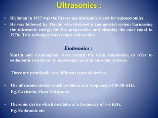 Ultrasonics :
• Richman in 1957 was the first to use ultrasonic scaler for apicoectomies.
• He was followed by Martin who designed a commercial system harnessing
the ultrasonic energy for the preparation and cleaning the root canal in
1976. This technique was termed endosonics.
Endosonics :
Martin and Cunningham have coined the term endosonics, to refer to
endodontic treatment by supersonic, sonic or subsonic systems.
There are principally two different types of devices.
• The ultrasonic device which oscillates at a frequency of 20-30 KHz.
Eg. Caviendo, Piezo Ultrasonic.
• The sonic device which oscillates at a frequency of 1-6 KHz.
Eg. Endosonic air.
 