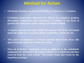 Method for Action
• Ultrasonic cleaning was described initially as Implosion or Cavitation.
• Cavitation occurs when ultrasonic file vibrates in a liquid to produce
alternating compression and rarefaction of pressure in the form of
growth and subsequent violent collapse of bubbles in fluid.
• A negative pressure develops within the exposed cells of the intracanal
materials (pulp tissue, bacteria, debris, metabolites, substrates etc).
• This causes an implosion or inward explosion that breaks these cells
apart inwardly and leads to their destruction.
• Since an irrigation / aspiration system is employed in the endodontic
equipment for ultrasonics, the broken cell part are washed out and then
removed from the canal system. The atomic bomb also works by the
Implosion principle.
 