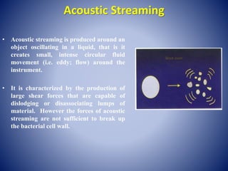 Acoustic Streaming
• Acoustic streaming is produced around an
object oscillating in a liquid, that is it
creates small, intense circular fluid
movement (i.e. eddy; flow) around the
instrument.
• It is characterized by the production of
large shear forces that are capable of
dislodging or disassociating lumps of
material. However the forces of acoustic
streaming are not sufficient to break up
the bacterial cell wall.
 