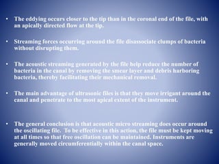 • The eddying occurs closer to the tip than in the coronal end of the file, with
an apically directed flow at the tip.
• Streaming forces occurring around the file disassociate clumps of bacteria
without disrupting them.
• The acoustic streaming generated by the file help reduce the number of
bacteria in the canal by removing the smear layer and debris harboring
bacteria, thereby facilitating their mechanical removal.
• The main advantage of ultrasonic files is that they move irrigant around the
canal and penetrate to the most apical extent of the instrument.
• The general conclusion is that acoustic micro streaming does occur around
the oscillating file. To be effective in this action, the file must be kept moving
at all times so that free oscillation can be maintained. Instruments are
generally moved circumferentially within the canal space.
 