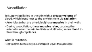 Vasodilation
To supply capillaries in the skin with a greater volume of
blood, which loses heat to the environment via radiation
• Arterioles (what are arterioles?) have muscles in their walls
• During vasodilation, these muscles relax, causing the
arterioles near the skin to dilate and allowing more blood to
flow through capillaries
What is radiation?
Heat transfer due to emission of infrared waves through space
 