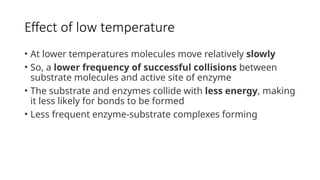 Effect of low temperature
• At lower temperatures molecules move relatively slowly
• So, a lower frequency of successful collisions between
substrate molecules and active site of enzyme
• The substrate and enzymes collide with less energy, making
it less likely for bonds to be formed
• Less frequent enzyme-substrate complexes forming
 