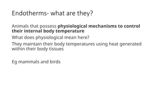 Endotherms- what are they?
Animals that possess physiological mechanisms to control
their internal body temperature
What does physiological mean here?
They maintain their body temperatures using heat generated
within their body tissues
Eg mammals and birds
 