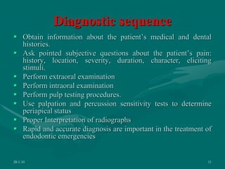 Diagnostic sequence
 Obtain information about the patient’s medical and dental
histories.
 Ask pointed subjective questions about the patient’s pain:
history, location, severity, duration, character, eliciting
stimuli.
 Perform extraoral examination
 Perform intraoral examination
 Perform pulp testing procedures.
 Use palpation and percussion sensitivity tests to determine
periapical status
 Proper Interpretation of radiographs
 Rapid and accurate diagnosis are important in the treatment of
endodontic emergencies
28-1-10 11
 