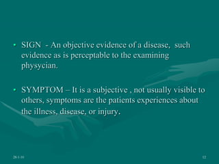 • SIGN - An objective evidence of a disease, such
evidence as is perceptable to the examining
physycian.
• SYMPTOM – It is a subjective , not usually visible to
others, symptoms are the patients experiences about
the illness, disease, or injury.
28-1-10 12
 