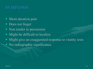 SYMPTOMS
 Short duration pain
 Does not linger
 Non tender to percussion
 Might be difficult to localize
 Might give an exaggerated response to vitality tests
 No radiographic significance.
28-1-10 15
 
