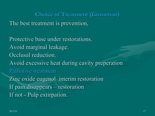 Choice of Treatment (Grossman)
The best treatment is prevention,
Protective base under restorations.
Avoid marginal leakage.
Occlusal reduction.
Avoid excessive heat during cavity preperation
Palliative treatment
Zinc oxide eugenol interim restoration
If pain disappears – restoration
If not - Pulp extirpation.
28-1-10 17
 