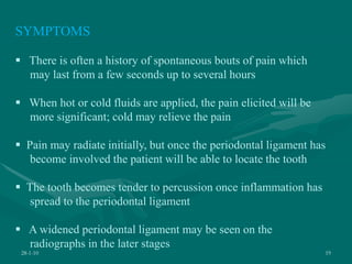 28-1-10 19
SYMPTOMS
 There is often a history of spontaneous bouts of pain which
may last from a few seconds up to several hours
 When hot or cold fluids are applied, the pain elicited will be
more significant; cold may relieve the pain
 Pain may radiate initially, but once the periodontal ligament has
become involved the patient will be able to locate the tooth
 The tooth becomes tender to percussion once inflammation has
spread to the periodontal ligament
 A widened periodontal ligament may be seen on the
radiographs in the later stages
 