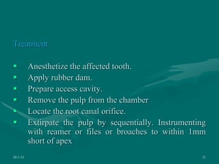 Treatment
 Anesthetize the affected tooth.
 Apply rubber dam.
 Prepare access cavity.
 Remove the pulp from the chamber
 Locate the root canal orifice.
 Extirpate the pulp by sequentially. Instrumenting
with reamer or files or broaches to within 1mm
short of apex
28-1-10 21
 