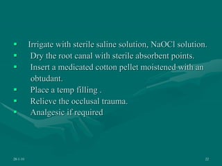  Irrigate with sterile saline solution, NaOCl solution.
 Dry the root canal with sterile absorbent points.
 Insert a medicated cotton pellet moistened with an
obtudant.
 Place a temp filling .
 Relieve the occlusal trauma.
 Analgesic if required
28-1-10 22
 