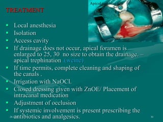 TREATMENT
 Local anesthesia
 Isolation
 Access cavity
 If drainage does not occur, apical foramen is
enlarged to 25, 30 no size to obtain the drainage. –
apical trephination .(weine)
 If time permits, complete cleaning and shaping of
the canals .
 Irrigation with NaOCl.
 Closed dressing given with ZnOE/ Placement of
intracanal medication
 Adjustment of occlusion
 If systemic involvement is present prescribing the
antibiotics and analgesics.
28-1-10 30
Apical trephination
 