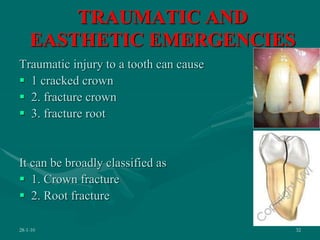 TRAUMATIC AND
EASTHETIC EMERGENCIES
Traumatic injury to a tooth can cause
 1 cracked crown
 2. fracture crown
 3. fracture root
It can be broadly classified as
 1. Crown fracture
 2. Root fracture
28-1-10 32
 